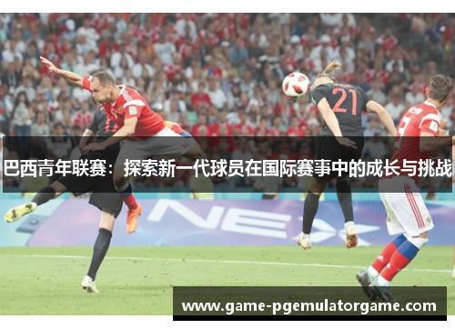 巴西青年联赛：探索新一代球员在国际赛事中的成长与挑战