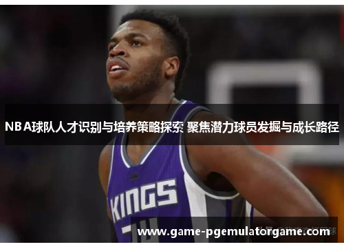 NBA球队人才识别与培养策略探索 聚焦潜力球员发掘与成长路径