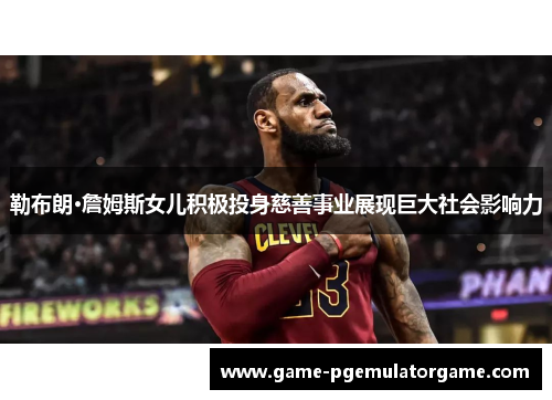 勒布朗·詹姆斯女儿积极投身慈善事业展现巨大社会影响力