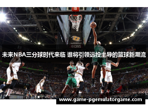 未来NBA三分球时代来临 谁将引领远投主导的篮球新潮流