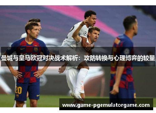 曼城与皇马欧冠对决战术解析：攻防转换与心理博弈的较量