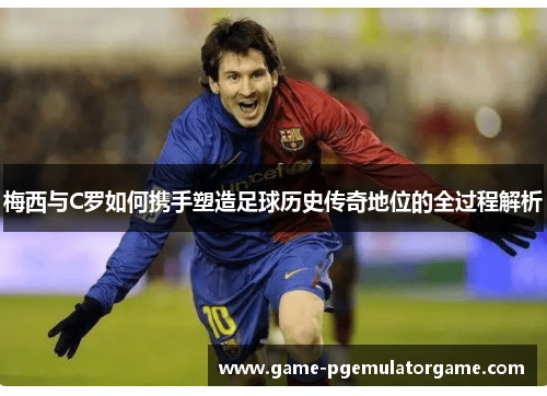 梅西与C罗如何携手塑造足球历史传奇地位的全过程解析