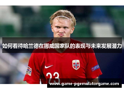 如何看待哈兰德在挪威国家队的表现与未来发展潜力