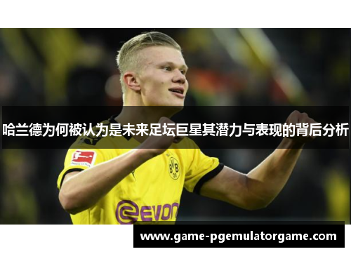 哈兰德为何被认为是未来足坛巨星其潜力与表现的背后分析