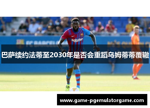巴萨续约法蒂至2030年是否会重蹈乌姆蒂蒂覆辙