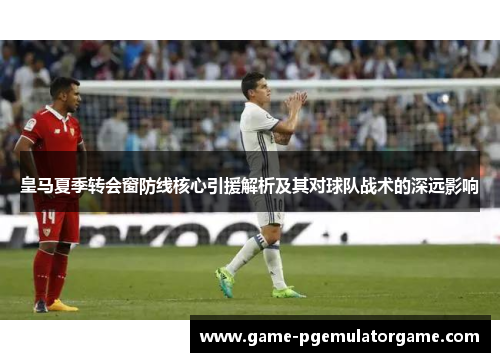 皇马夏季转会窗防线核心引援解析及其对球队战术的深远影响