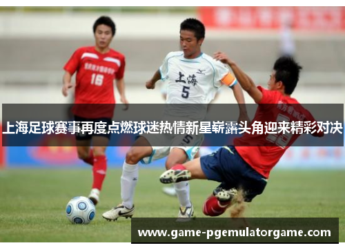 上海足球赛事再度点燃球迷热情新星崭露头角迎来精彩对决