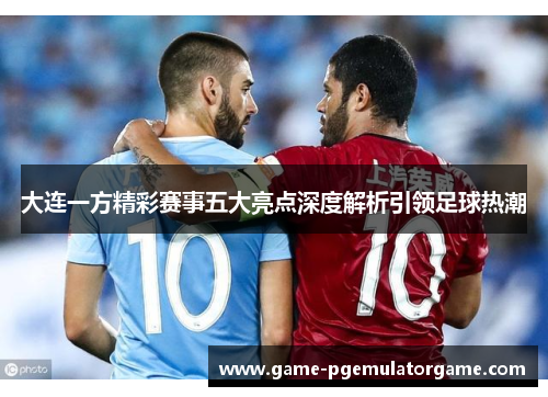 大连一方精彩赛事五大亮点深度解析引领足球热潮