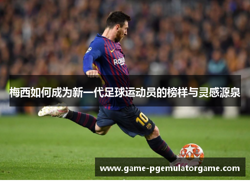 梅西如何成为新一代足球运动员的榜样与灵感源泉