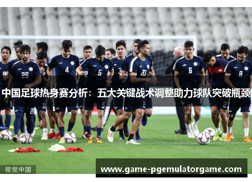 中国足球热身赛分析：五大关键战术调整助力球队突破瓶颈