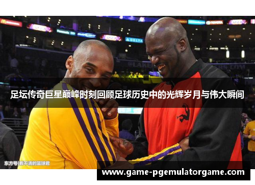 足坛传奇巨星巅峰时刻回顾足球历史中的光辉岁月与伟大瞬间