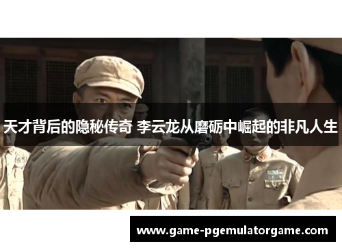 天才背后的隐秘传奇 李云龙从磨砺中崛起的非凡人生