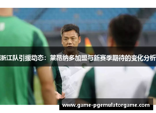 浙江队引援动态：莱昂纳多加盟与新赛季期待的变化分析