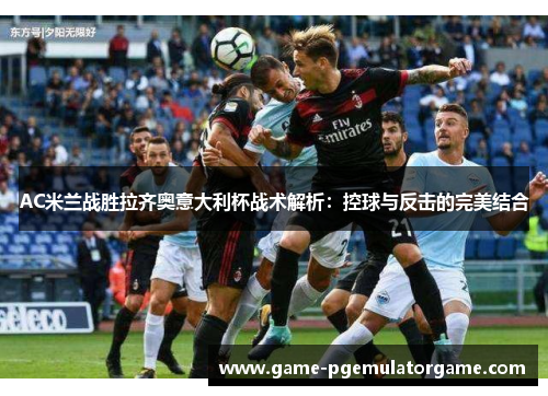 AC米兰战胜拉齐奥意大利杯战术解析：控球与反击的完美结合