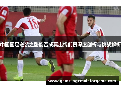 中国国足逆袭之路能否成真出线前景深度剖析与挑战解析