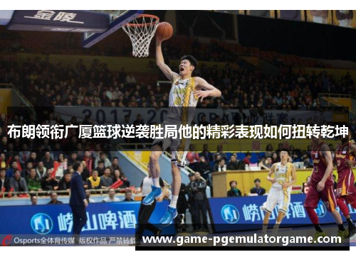 布朗领衔广厦篮球逆袭胜局他的精彩表现如何扭转乾坤