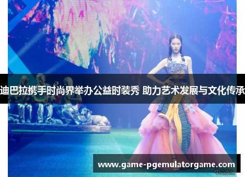 迪巴拉携手时尚界举办公益时装秀 助力艺术发展与文化传承