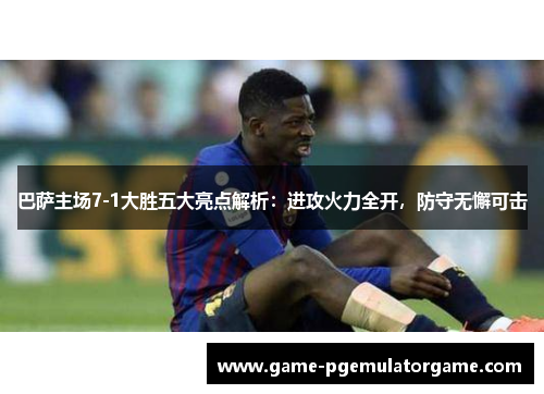 巴萨主场7-1大胜五大亮点解析：进攻火力全开，防守无懈可击