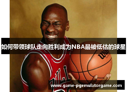 如何带领球队走向胜利成为NBA最被低估的球星