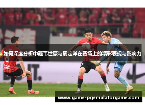 如何深度分析中超韦世豪与周定洋在赛场上的精彩表现与影响力