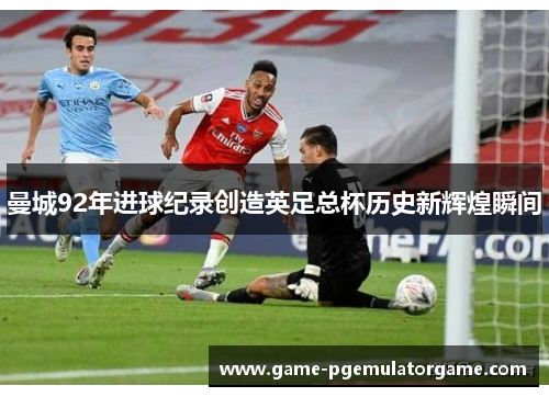 曼城92年进球纪录创造英足总杯历史新辉煌瞬间