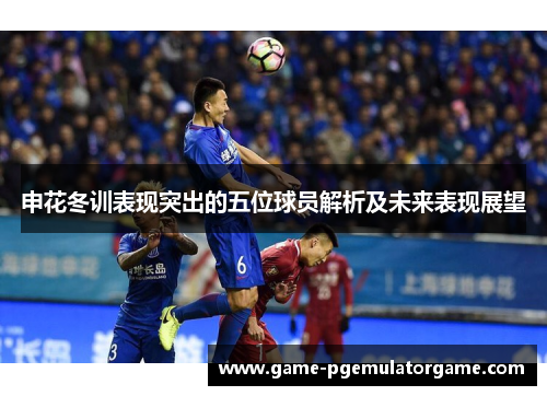 申花冬训表现突出的五位球员解析及未来表现展望