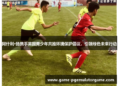 阿什利·扬携手英国青少年共推环境保护倡议，引领绿色未来行动
