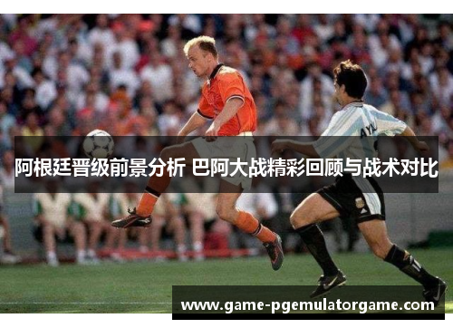 阿根廷晋级前景分析 巴阿大战精彩回顾与战术对比