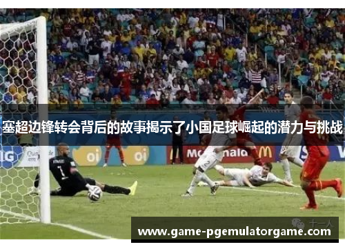 塞超边锋转会背后的故事揭示了小国足球崛起的潜力与挑战