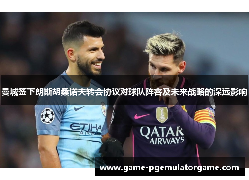 曼城签下朗斯胡桑诺夫转会协议对球队阵容及未来战略的深远影响