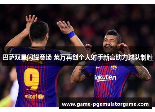 巴萨双星闪耀赛场 莱万再创个人射手新高助力球队制胜 巴萨双星闪耀赛场 莱万再创个人射手新高助力球队制胜