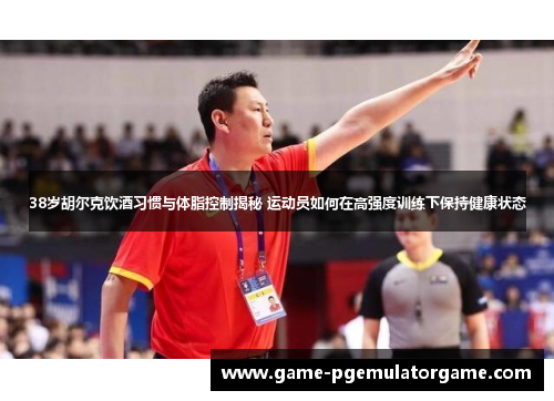 38岁胡尔克饮酒习惯与体脂控制揭秘 运动员如何在高强度训练下保持健康状态