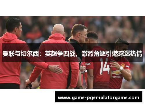 曼联与切尔西：英超争四战，激烈角逐引燃球迷热情
