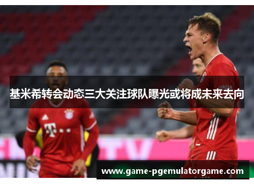 基米希转会动态三大关注球队曝光或将成未来去向