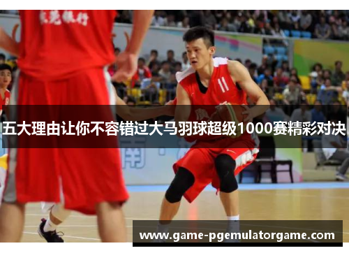 五大理由让你不容错过大马羽球超级1000赛精彩对决