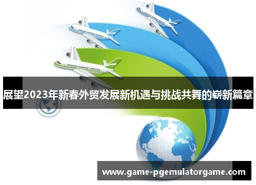 展望2023年新春外贸发展新机遇与挑战共舞的崭新篇章 展望2023年新春外贸发展新机遇与挑战共舞的崭新篇章