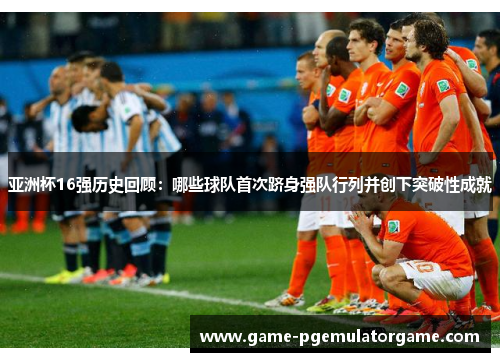 亚洲杯16强历史回顾：哪些球队首次跻身强队行列并创下突破性成就