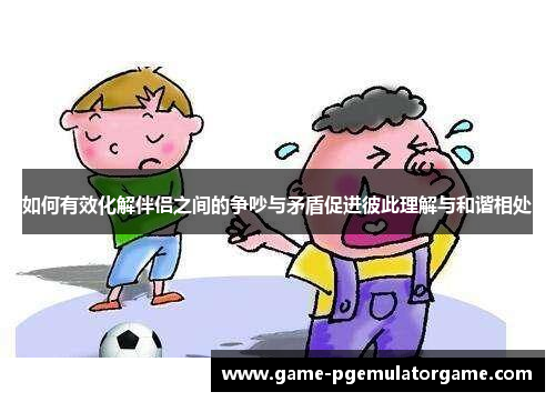 如何有效化解伴侣之间的争吵与矛盾促进彼此理解与和谐相处