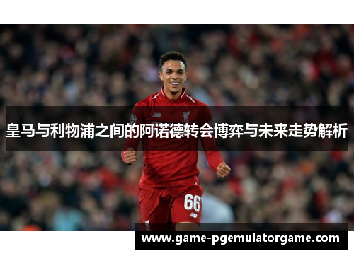 皇马与利物浦之间的阿诺德转会博弈与未来走势解析 皇马与利物浦之间的阿诺德转会博弈与未来走势解析