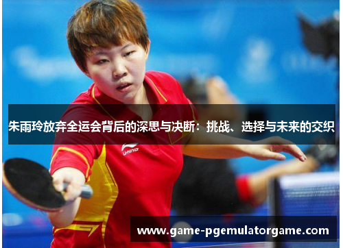 朱雨玲放弃全运会背后的深思与决断:挑战、选择与未来的交织 朱雨玲放弃全运会背后的深思与决断:挑战、选择与未来的交织