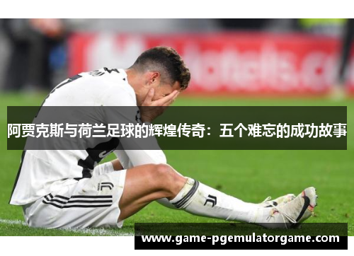 阿贾克斯与荷兰足球的辉煌传奇：五个难忘的成功故事