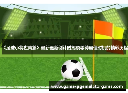 《足球小将世青篇》最新更新倒计时揭晓等待最佳时机的精彩历程