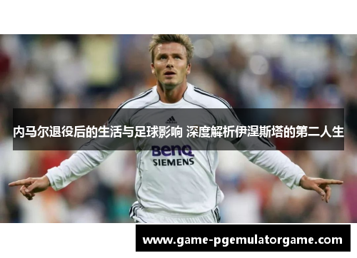 内马尔退役后的生活与足球影响 深度解析伊涅斯塔的第二人生