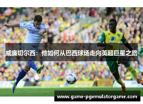 威廉切尔西：他如何从巴西球场走向英超巨星之路
