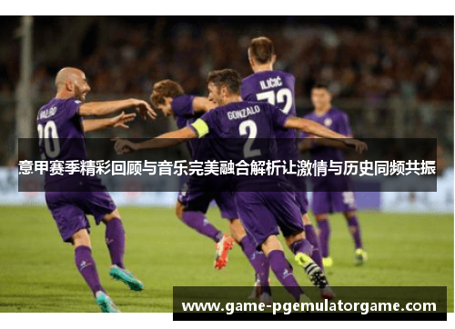 意甲赛季精彩回顾与音乐完美融合解析让激情与历史同频共振