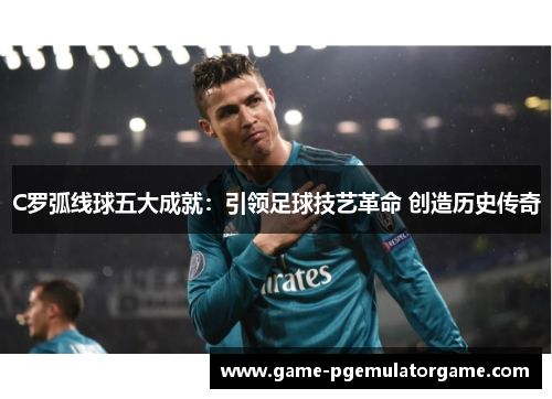 C罗弧线球五大成就：引领足球技艺革命 创造历史传奇