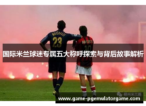 国际米兰球迷专属五大称呼探索与背后故事解析