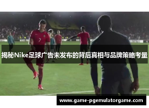 揭秘Nike足球广告未发布的背后真相与品牌策略考量 揭秘Nike足球广告未发布的背后真相与品牌策略考量