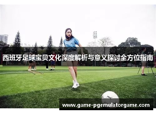 西班牙足球宝贝文化深度解析与意义探讨全方位指南 西班牙足球宝贝文化深度解析与意义探讨全方位指南