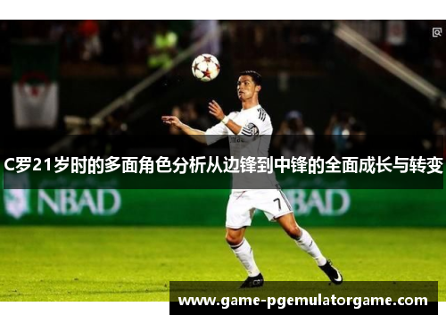 C罗21岁时的多面角色分析从边锋到中锋的全面成长与转变 C罗21岁时的多面角色分析从边锋到中锋的全面成长与转变